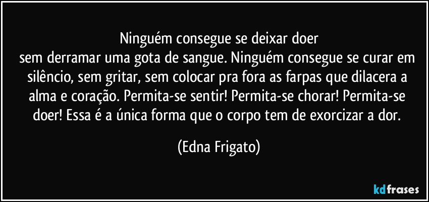 Ninguém consegue se deixar doer
sem derramar uma gota de sangue. Ninguém  consegue se curar em silêncio, sem gritar, sem colocar pra fora as farpas que dilacera a alma e coração. Permita-se sentir! Permita-se chorar! Permita-se doer! Essa é a única forma que o corpo tem de exorcizar a dor. (Edna Frigato)