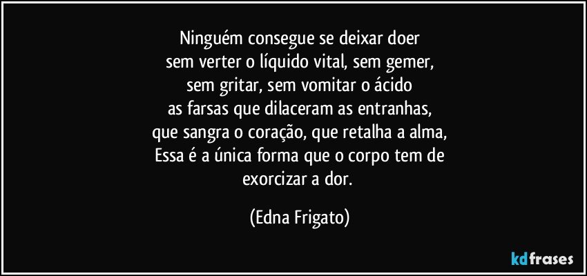 Ninguém consegue se deixar doer
sem verter o líquido vital, sem gemer,
sem gritar, sem vomitar o ácido
as farsas que dilaceram as entranhas,
que sangra o coração, que retalha a alma,
Essa é a única forma que o corpo tem de
exorcizar a dor. (Edna Frigato)