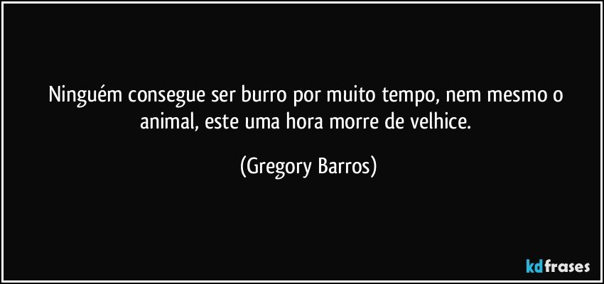 Ninguém consegue ser burro por muito tempo, nem mesmo o animal, este uma hora morre de velhice. (Gregory Barros)