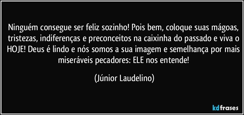 Ninguém consegue ser feliz sozinho! Pois bem, coloque suas mágoas, tristezas, indiferenças e preconceitos na caixinha do passado e viva o HOJE! Deus é lindo e nós somos a sua imagem e semelhança por mais miseráveis pecadores: ELE nos entende! (Júnior Laudelino)