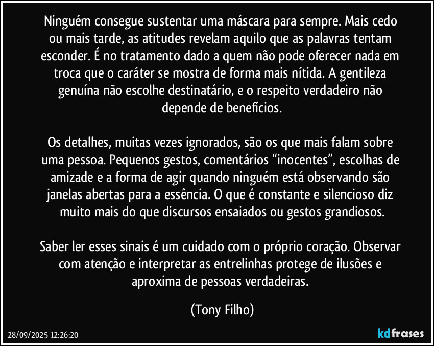 Ninguém consegue sustentar uma máscara para sempre. Mais cedo ou mais tarde, as atitudes revelam aquilo que as palavras tentam esconder. É no tratamento dado a quem não pode oferecer nada em troca que o caráter se mostra de forma mais nítida. A gentileza genuína não escolhe destinatário, e o respeito verdadeiro não depende de benefícios.
Os detalhes, muitas vezes ignorados, são os que mais falam sobre uma pessoa. Pequenos gestos, comentários “inocentes”, escolhas de amizade e a forma de agir quando ninguém está observando são janelas abertas para a essência. O que é constante e silencioso diz muito mais do que discursos ensaiados ou gestos grandiosos.
Saber ler esses sinais é um cuidado com o próprio coração. Observar com atenção e interpretar as entrelinhas protege de ilusões e aproxima de pessoas verdadeiras. (Tony Filho)