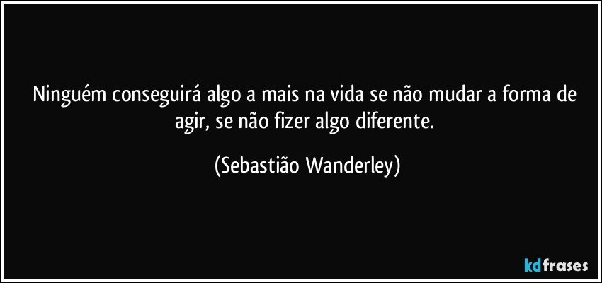 Ninguém conseguirá algo a mais  na vida se não mudar a forma de agir, se não fizer algo diferente. (Sebastião Wanderley)