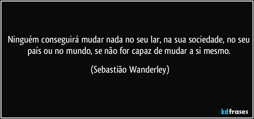 Ninguém conseguirá mudar nada no seu lar, na sua sociedade, no seu país ou no mundo, se não for capaz de mudar a si mesmo. (Sebastião Wanderley)