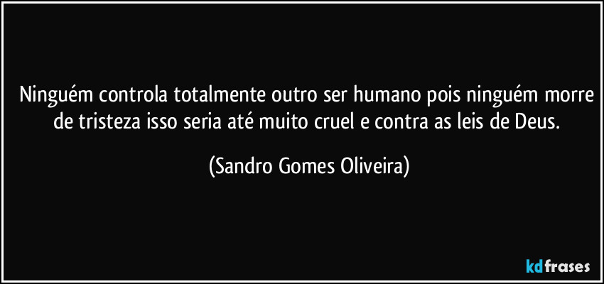 Ninguém controla totalmente outro ser humano pois ninguém morre de tristeza isso seria até muito cruel e contra as leis de Deus. (Sandro Gomes Oliveira)