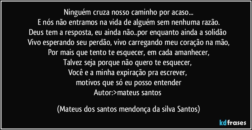 Ninguém cruza nosso caminho por acaso...
E nós não entramos na vida de alguém sem nenhuma razão.
Deus tem a resposta, eu ainda não..por enquanto ainda a solidão
Vivo esperando seu perdão, vivo carregando meu coração na mão,
Por mais que tento te esquecer, em cada amanhecer,
Talvez seja porque não quero te esquecer,
Você e a minha expiração pra escrever,
motivos que só eu posso entender
Autor:>mateus santos (Mateus dos santos mendonça da silva Santos)