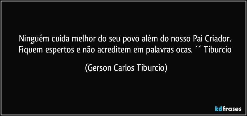 Ninguém cuida melhor do seu povo além do nosso Pai Criador. Fiquem espertos e não acreditem em palavras ocas. ´´ Tiburcio (Gerson Carlos Tiburcio)