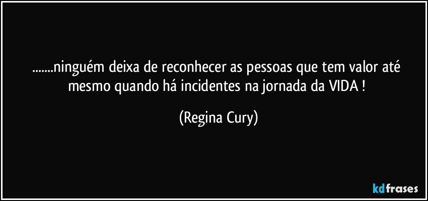 ...ninguém deixa de reconhecer as pessoas que tem valor até mesmo quando há incidentes  na jornada da VIDA ! (Regina Cury)