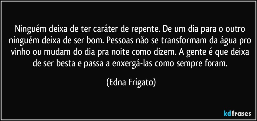 Ninguém deixa de ter caráter de repente. De um dia para o outro ninguém deixa de ser bom. Pessoas não se transformam da água pro vinho ou mudam do dia pra noite como dizem. A gente é que deixa de ser besta e passa a enxergá-las como sempre foram. (Edna Frigato)