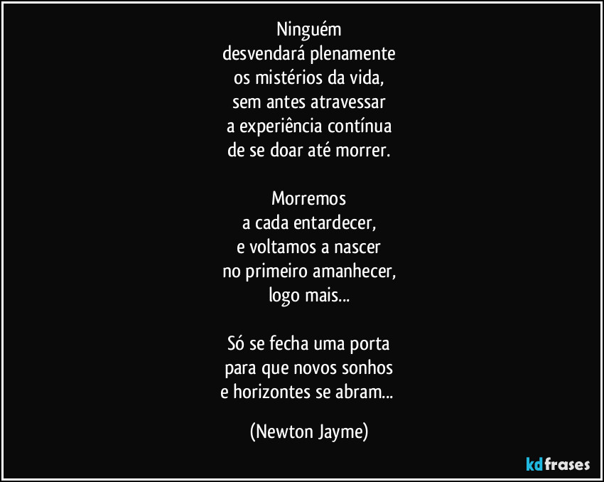 Ninguém
desvendará plenamente
os mistérios da vida,
sem antes atravessar
a experiência contínua
de se doar até morrer.

Morremos
a cada entardecer,
e voltamos a nascer
no primeiro amanhecer,
logo mais...

Só se fecha uma porta
para que novos sonhos
e horizontes se abram... (Newton Jayme)