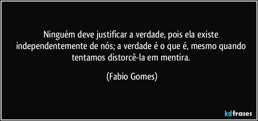 Ninguém deve justificar a verdade, pois ela existe independentemente de nós; a verdade é o que é, mesmo quando tentamos distorcê-la em mentira. (Fabio Gomes)