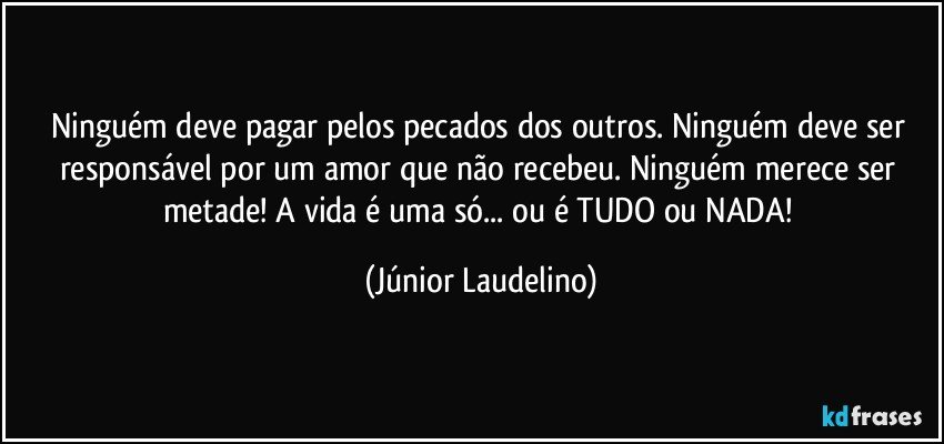 Ninguém deve pagar pelos pecados dos outros. Ninguém deve ser responsável por um amor que não recebeu. Ninguém merece ser metade! A vida é uma só... ou é TUDO ou NADA! (Júnior Laudelino)