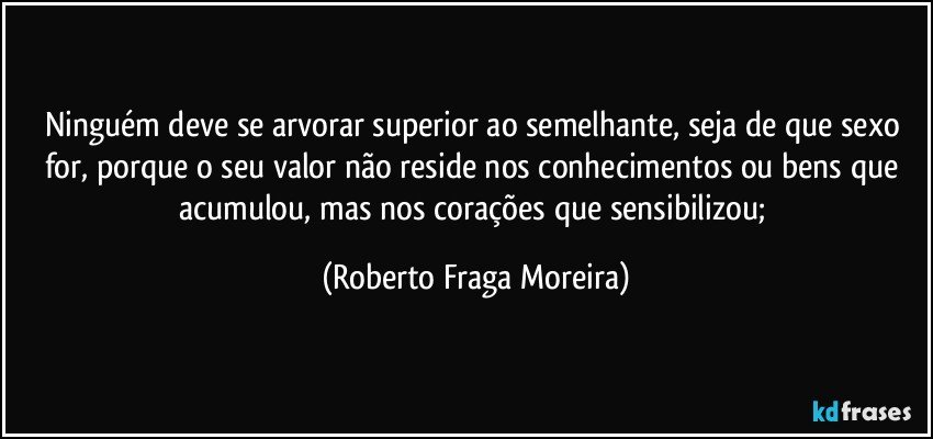 Ninguém  deve se arvorar superior ao semelhante, seja de que sexo for, porque o seu valor não reside nos conhecimentos ou bens que acumulou, mas nos corações que sensibilizou; (Roberto Fraga Moreira)