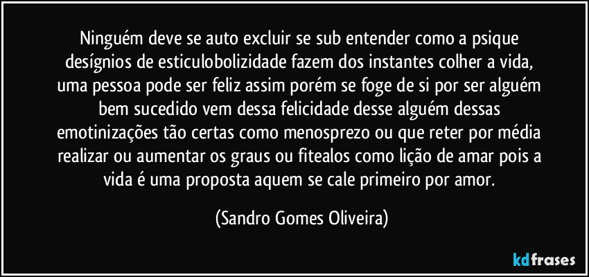 Ninguém deve se auto excluir se sub entender como a psique desígnios de esticulobolizidade fazem dos instantes colher a vida, uma pessoa pode ser feliz assim porém se foge de si por ser alguém bem sucedido vem dessa felicidade desse alguém dessas emotinizações tão certas como menosprezo ou que reter por média realizar ou aumentar os graus ou fitealos como lição de amar pois a vida é uma proposta aquem se cale primeiro por amor. (Sandro Gomes Oliveira)