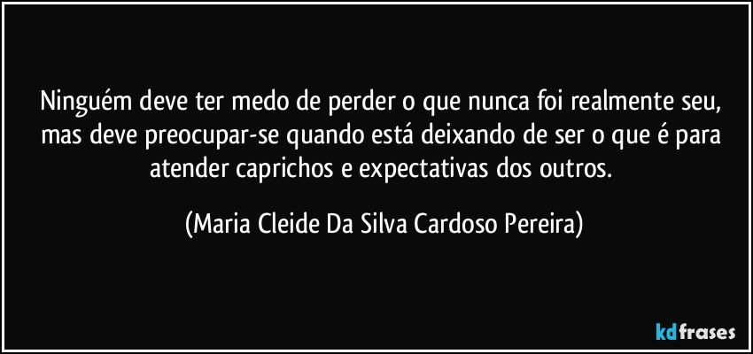 Ninguém deve ter medo de perder o que nunca foi realmente seu, mas deve preocupar-se quando está deixando de ser o que é para atender caprichos e expectativas dos outros. (Maria Cleide Da Silva Cardoso Pereira)