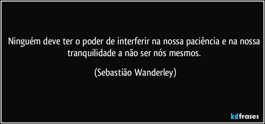 Ninguém deve ter o poder de interferir na nossa paciência e na nossa tranquilidade a não ser nós mesmos. (Sebastião Wanderley)