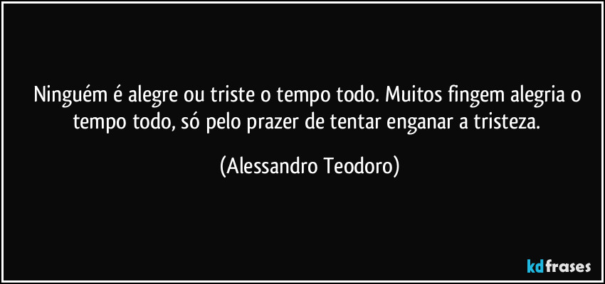 Ninguém é alegre ou triste o tempo todo. Muitos fingem alegria o tempo todo, só pelo prazer de tentar enganar a tristeza. (Alessandro Teodoro)