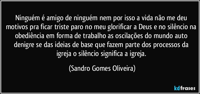 Ninguém é amigo de ninguém nem por isso a vida não me deu motivos pra ficar triste paro no meu glorificar a Deus e no silêncio na obediência em forma de trabalho as oscilações do mundo auto denigre se das ideias de base que fazem parte dos processos da igreja o silêncio significa a igreja. (Sandro Gomes Oliveira)