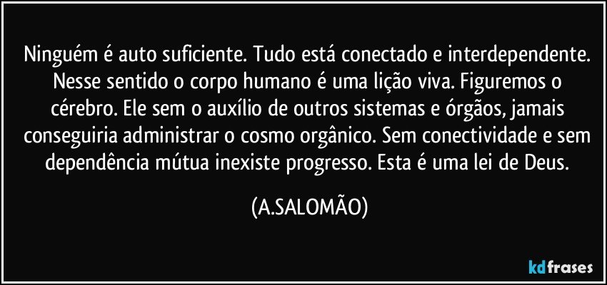 Ninguém é auto suficiente. Tudo está conectado e interdependente. Nesse sentido o corpo humano é uma lição viva. Figuremos o cérebro. Ele sem o auxílio de outros sistemas e órgãos, jamais conseguiria administrar o cosmo orgânico.  Sem conectividade e sem dependência mútua inexiste progresso. Esta é uma lei de Deus. (A.SALOMÃO)