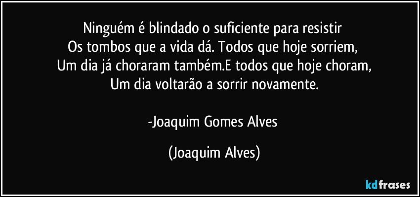 Ninguém é blindado o suficiente para resistir 
Os tombos que a vida dá. Todos que hoje sorriem, 
Um dia já choraram também.E todos que hoje choram,
Um dia voltarão a sorrir novamente.

-Joaquim Gomes Alves (Joaquim Alves)