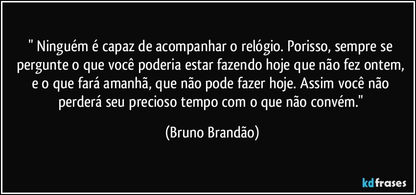 " Ninguém é capaz de acompanhar o relógio. Porisso, sempre se pergunte o que você poderia estar fazendo hoje que não fez ontem, e o que fará amanhã, que não pode fazer hoje. Assim você não perderá seu precioso tempo com o que não convém." (Bruno Brandão)