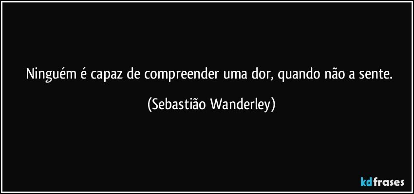 Ninguém é capaz de compreender uma dor, quando não a sente. (Sebastião Wanderley)