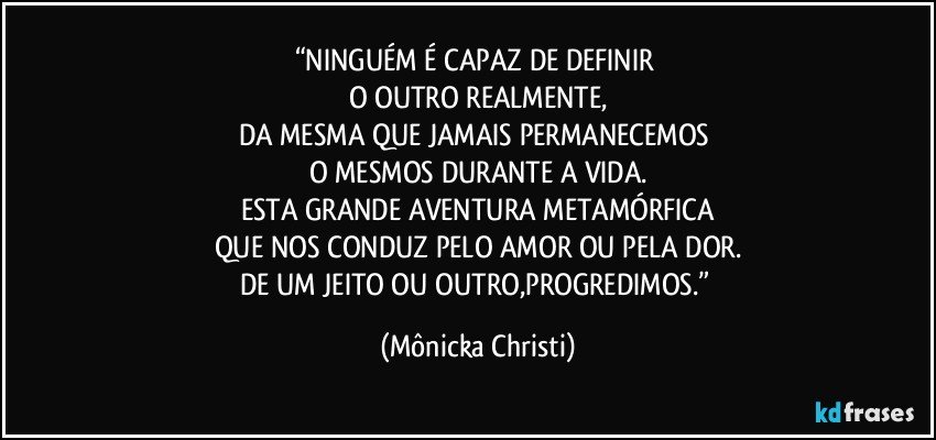 “NINGUÉM É CAPAZ DE DEFINIR 
O OUTRO REALMENTE,
DA MESMA QUE JAMAIS PERMANECEMOS 
O MESMOS DURANTE A VIDA.
ESTA GRANDE AVENTURA METAMÓRFICA
QUE NOS CONDUZ PELO AMOR OU PELA DOR.
DE UM JEITO OU OUTRO,PROGREDIMOS.” (Mônicka Christi)