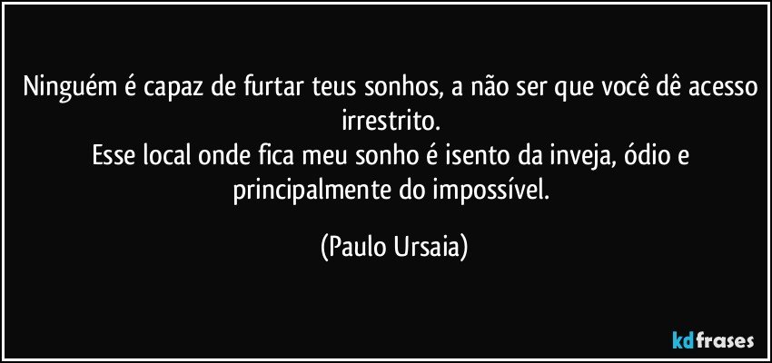 Ninguém é capaz de furtar teus sonhos, a não ser que você dê acesso irrestrito. 
Esse local onde fica meu sonho é isento da inveja, ódio e principalmente do impossível. (Paulo Ursaia)