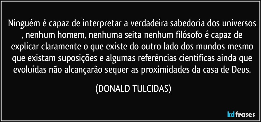 Ninguém é capaz de interpretar a verdadeira sabedoria dos universos , nenhum homem, nenhuma seita nenhum filósofo  é capaz de  explicar claramente o que existe do outro lado dos mundos mesmo que existam suposições e algumas referências científicas  ainda que evoluídas não alcançarão sequer   as proximidades da casa de Deus. (DONALD TULCIDAS)