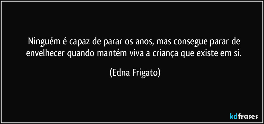 Ninguém é capaz de parar os anos, mas consegue parar de envelhecer quando mantém viva a criança que existe em si. (Edna Frigato)