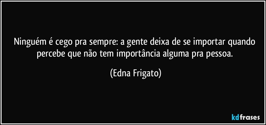 Ninguém é cego pra sempre: a gente deixa de se importar quando percebe que não tem importância alguma pra pessoa. (Edna Frigato)