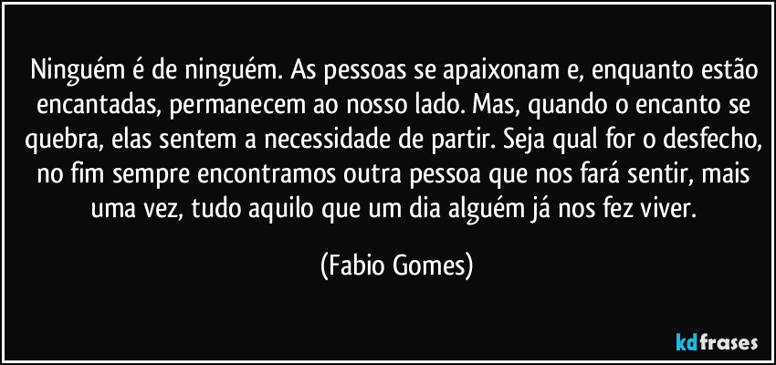Ninguém é de ninguém. As pessoas se apaixonam e, enquanto estão encantadas, permanecem ao nosso lado. Mas, quando o encanto se quebra, elas sentem a necessidade de partir. Seja qual for o desfecho, no fim sempre encontramos outra pessoa que nos fará sentir, mais uma vez, tudo aquilo que um dia alguém já nos fez viver. (Fabio Gomes)