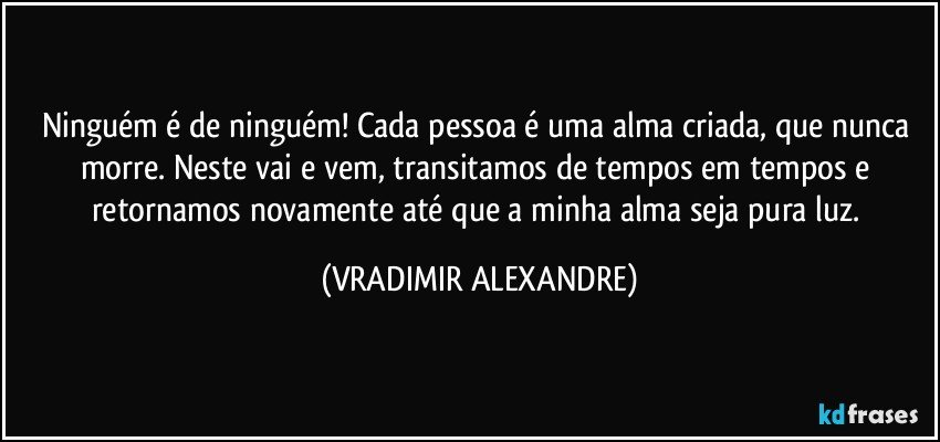 Ninguém é de ninguém! Cada pessoa é uma alma criada, que nunca morre. Neste vai e vem, transitamos de tempos em tempos e retornamos novamente até que a minha alma seja pura luz. (VRADIMIR ALEXANDRE)