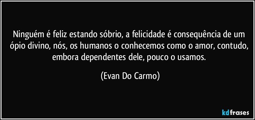 Ninguém é feliz estando sóbrio, a felicidade é consequência de um ópio divino, nós, os humanos o conhecemos como o amor, contudo, embora dependentes dele, pouco o usamos. (Evan Do Carmo)