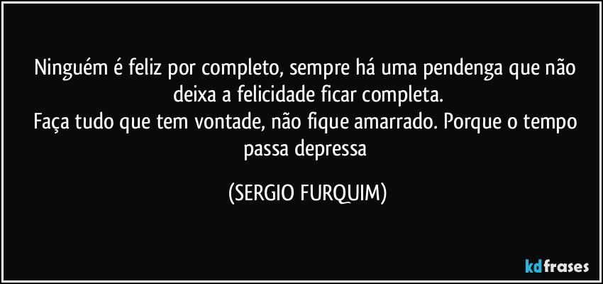 Ninguém é feliz por completo, sempre há uma pendenga que não deixa a felicidade ficar completa.
Faça tudo que tem vontade, não fique amarrado. Porque o tempo passa depressa (SERGIO FURQUIM)