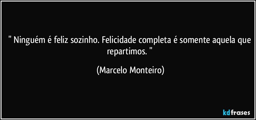 " Ninguém é feliz sozinho. Felicidade completa é somente aquela que repartimos.  " (Marcelo Monteiro)