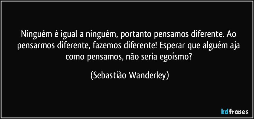 Ninguém é igual a ninguém, portanto pensamos diferente. Ao pensarmos diferente, fazemos diferente! Esperar que alguém aja como pensamos, não seria egoísmo? (Sebastião Wanderley)