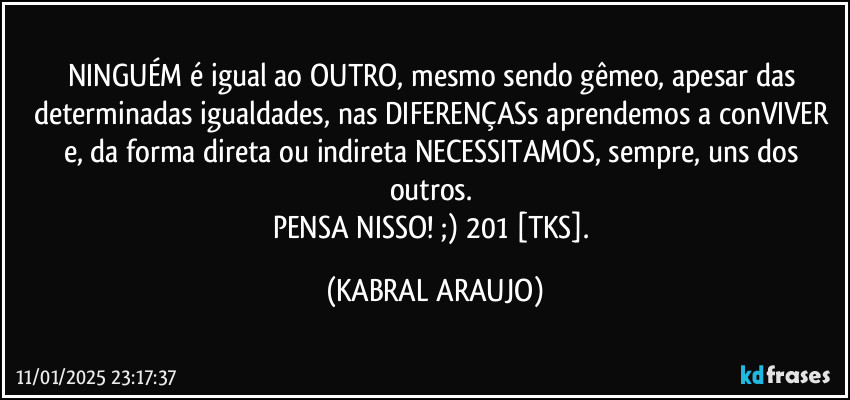 NINGUÉM é igual ao OUTRO, mesmo sendo gêmeo, apesar das determinadas igualdades, nas DIFERENÇASs aprendemos a conVIVER e, da forma direta ou indireta NECESSITAMOS, sempre, uns dos outros. 
PENSA NISSO! ;) 201 [TKS]. (KABRAL ARAUJO)