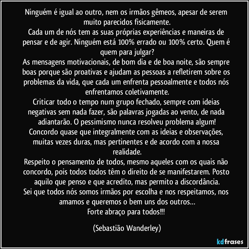 Ninguém é igual ao outro, nem os irmãos gêmeos, apesar de serem muito parecidos fisicamente.
Cada um de nós tem as suas próprias experiências e maneiras de pensar e de agir. Ninguém está 100% errado ou 100% certo. Quem é quem para julgar?
As mensagens motivacionais, de bom dia e de boa noite, são sempre boas porque são proativas e ajudam as pessoas a refletirem sobre os problemas da vida, que cada um enfrenta pessoalmente e todos nós enfrentamos coletivamente.
Criticar todo o tempo num grupo fechado, sempre com ideias negativas sem nada fazer, são palavras jogadas ao vento, de nada adiantarão. O pessimismo nunca resolveu problema algum!
Concordo quase que integralmente com as ideias e observações, muitas vezes duras, mas pertinentes e de acordo com a nossa realidade.
Respeito o pensamento de todos, mesmo aqueles com os quais não concordo, pois todos todos têm o direito de se manifestarem. Posto aquilo que penso e que acredito, mas permito a discordância.
Sei que todos nós somos irmãos por escolha e nos respeitamos, nos amamos e queremos o bem uns dos outros…
Forte abraço para todos!!! (Sebastião Wanderley)