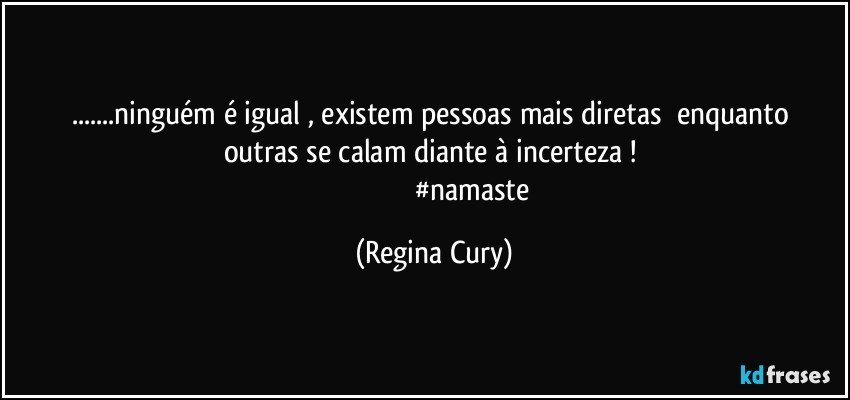 ...ninguém é igual    , existem pessoas mais  diretas     enquanto outras se calam  diante  à   incerteza ! 
                                         #namaste (Regina Cury)