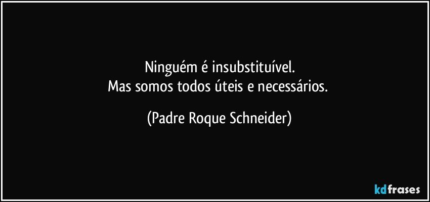 Ninguém é insubstituível.
Mas somos todos úteis e necessários. (Padre Roque Schneider)