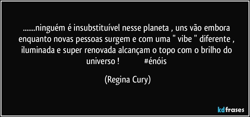 ...ninguém é insubstituível nesse planeta , uns vão embora enquanto novas pessoas surgem e com uma " vibe "  diferente , iluminada e super renovada alcançam o topo com o brilho  do universo !                                            #énóis (Regina Cury)