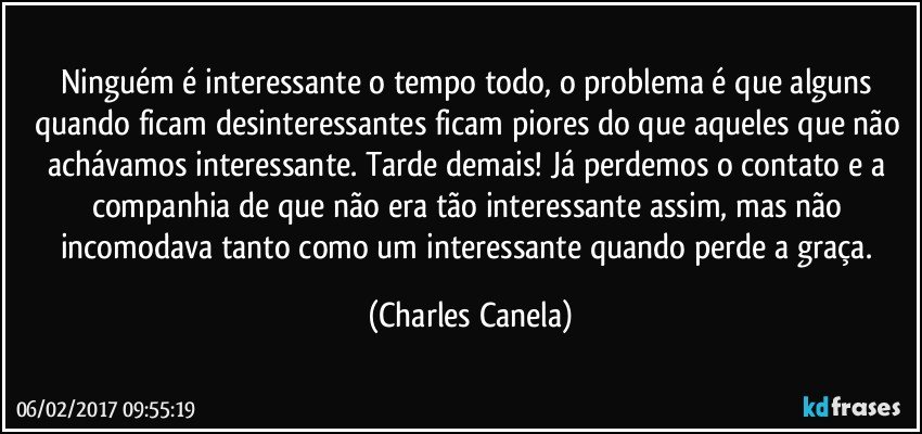 Ninguém é interessante o tempo todo, o problema é que alguns quando ficam desinteressantes ficam piores do que aqueles que não achávamos interessante. Tarde demais! Já  perdemos o contato e a companhia de que não era tão interessante assim, mas não incomodava tanto como um interessante quando perde a graça. (Charles Canela)