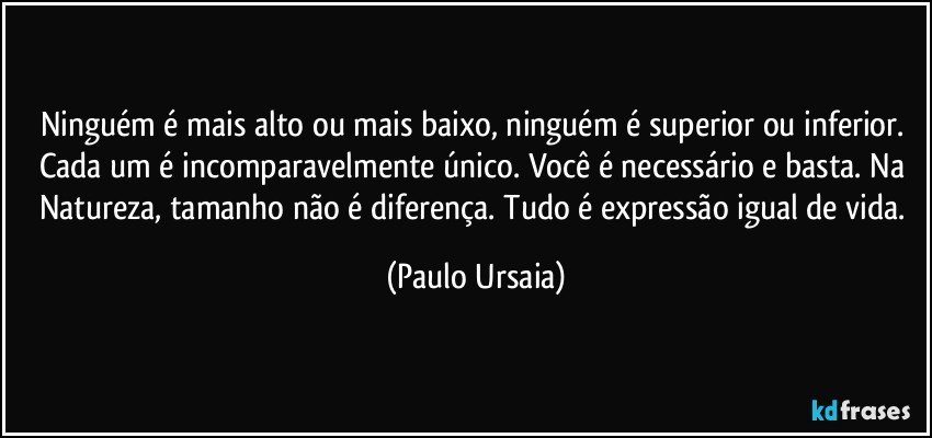 Ninguém é mais alto ou mais baixo, ninguém é superior ou inferior. 
Cada um é incomparavelmente único. Você é necessário e basta. Na Natureza, tamanho não é diferença. Tudo é expressão igual de vida. (Paulo Ursaia)