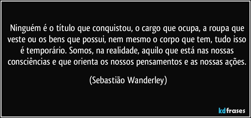 Ninguém é o título que conquistou, o cargo que ocupa, a roupa que veste ou os bens que possui, nem mesmo o corpo que tem, tudo isso é temporário. Somos, na realidade, aquilo que está nas nossas consciências e que orienta os nossos pensamentos e as nossas ações. (Sebastião Wanderley)