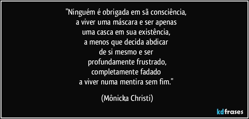 "Ninguém é obrigada em sã consciência, 
a viver uma máscara e ser apenas 
uma casca em sua existência, 
a menos que decida abdicar 
de si mesmo e ser 
profundamente frustrado,
completamente fadado 
a viver numa mentira sem fim." (Mônicka Christi)