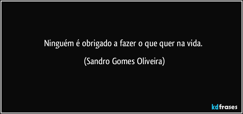 Ninguém é obrigado a fazer o que quer na vida. (Sandro Gomes Oliveira)