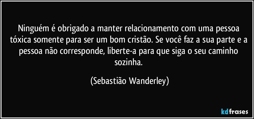 Ninguém é obrigado a manter relacionamento com uma pessoa tóxica somente para ser um bom cristão. Se você faz a sua parte e a pessoa não corresponde, liberte-a para que siga o seu caminho sozinha. (Sebastião Wanderley)