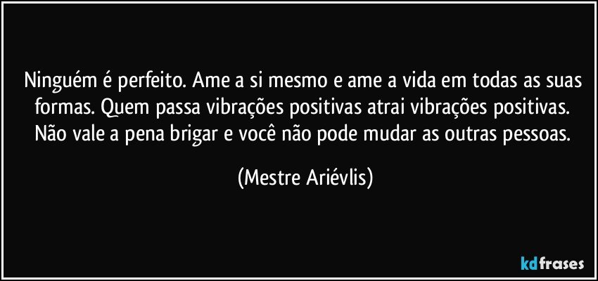 Ninguém é perfeito. Ame a si mesmo e ame a vida em todas as suas formas. Quem passa vibrações positivas atrai vibrações positivas. Não vale a pena brigar e você não pode mudar as outras pessoas. (Mestre Ariévlis)