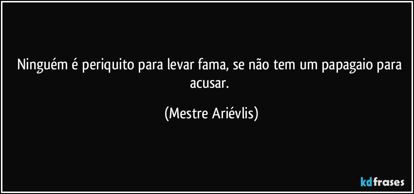 Ninguém é periquito para levar fama, se não tem um papagaio para acusar. (Mestre Ariévlis)