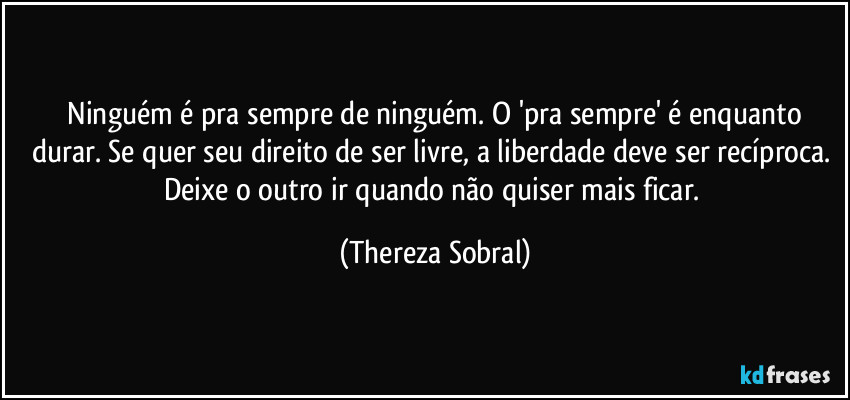 Ninguém é pra sempre de ninguém. O 'pra sempre' é enquanto durar. Se quer seu direito de ser livre, a liberdade deve ser recíproca. Deixe o outro ir quando não quiser mais ficar. (Thereza Sobral)